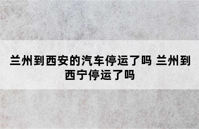 兰州到西安的汽车停运了吗 兰州到西宁停运了吗